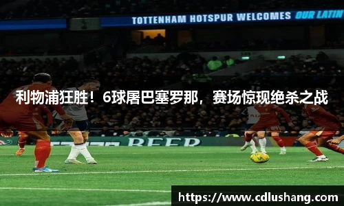 利物浦狂胜！6球屠巴塞罗那，赛场惊现绝杀之战