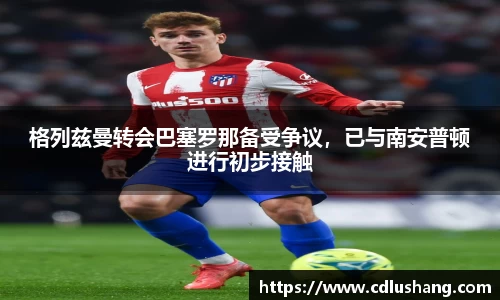 格列兹曼转会巴塞罗那备受争议，已与南安普顿进行初步接触