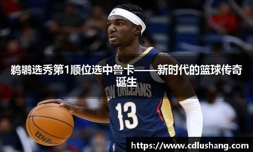 鹈鹕选秀第1顺位选中鲁卡——新时代的篮球传奇诞生