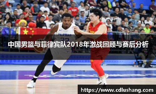 中国男篮与菲律宾队2018年激战回顾与赛后分析