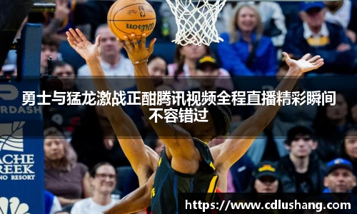 勇士与猛龙激战正酣腾讯视频全程直播精彩瞬间不容错过