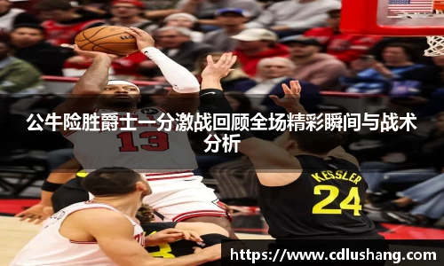公牛险胜爵士一分激战回顾全场精彩瞬间与战术分析
